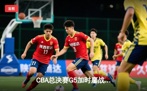 CBA总决赛G5加时鏖战：辽宁本钢逆转新疆飞虎成就三连冠伟业
