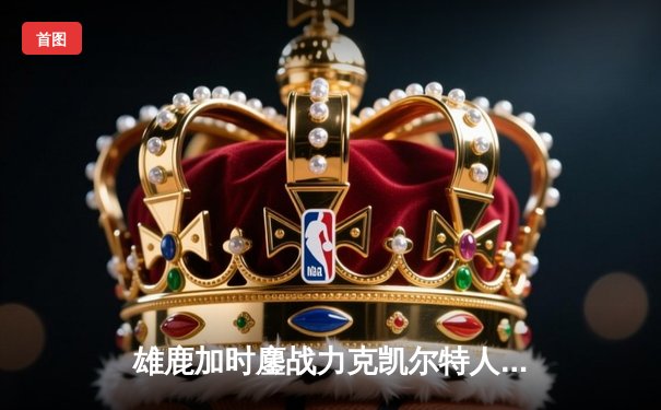 雄鹿加时鏖战力克凯尔特人，字母哥32+13+6主宰关键时刻