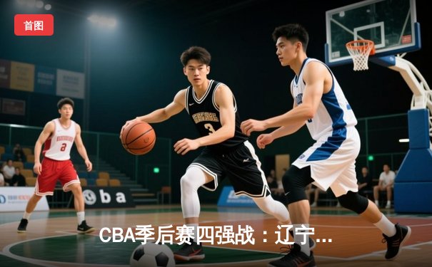 CBA季后赛四强战：辽宁本钢加时险胜广东东莞大益 赵继伟37分创生涯新高