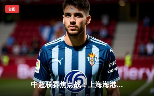 中超联赛焦点战：上海海港主场3-1力克山东泰山，武磊梅开二度锁定胜局