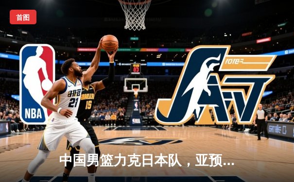 中国男篮力克日本队，亚预赛主场大胜锁定出线资格