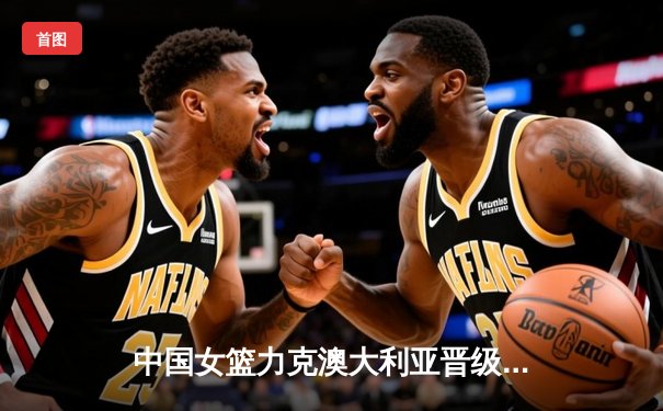 中国女篮力克澳大利亚晋级亚洲杯决赛，韩旭独揽33+11成关键先生