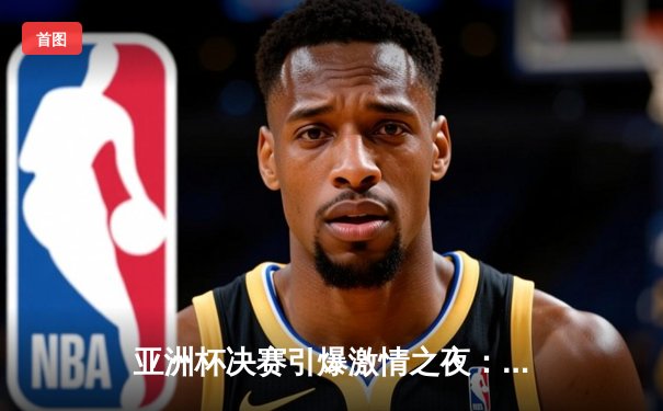 亚洲杯决赛引爆激情之夜：日本队逆转夺冠 中国男篮惜败获亚军