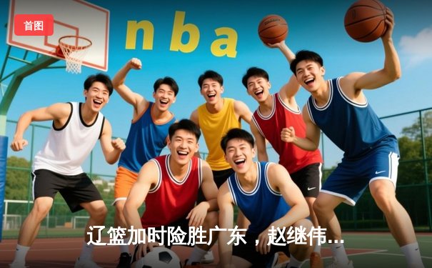 辽篮加时险胜广东，赵继伟35分主导惊天逆转