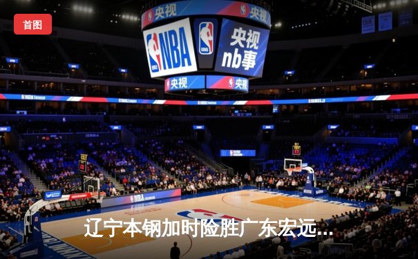 辽宁本钢加时险胜广东宏远，赵继伟33分导演逆转好戏